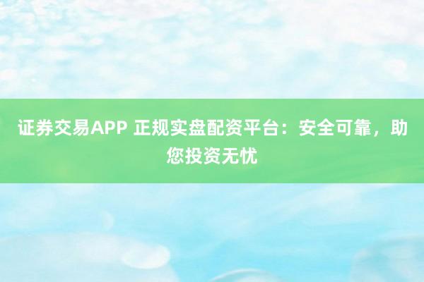 证券交易APP 正规实盘配资平台：安全可靠，助您投资无忧
