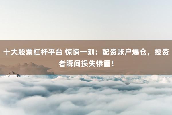 十大股票杠杆平台 惊悚一刻：配资账户爆仓，投资者瞬间损失惨重！