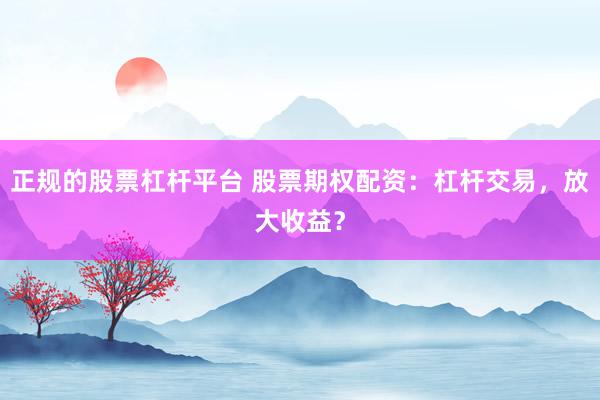 正规的股票杠杆平台 股票期权配资：杠杆交易，放大收益？