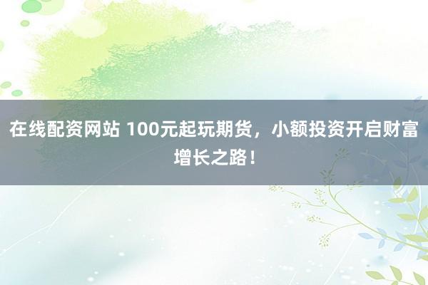 在线配资网站 100元起玩期货，小额投资开启财富增长之路！