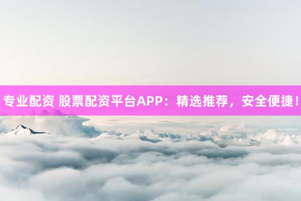 专业配资 股票配资平台APP：精选推荐，安全便捷！