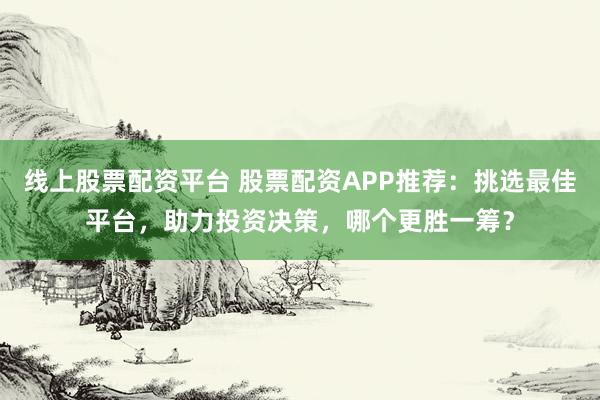 线上股票配资平台 股票配资APP推荐：挑选最佳平台，助力投资决策，哪个更胜一筹？