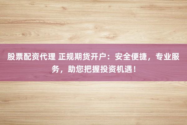 股票配资代理 正规期货开户：安全便捷，专业服务，助您把握投资机遇！
