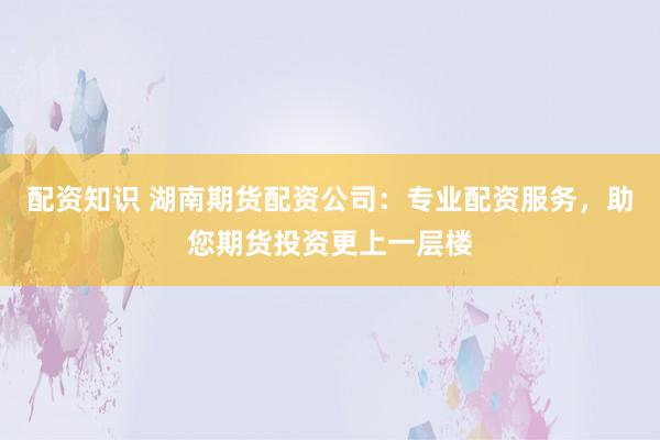 配资知识 湖南期货配资公司：专业配资服务，助您期货投资更上一层楼