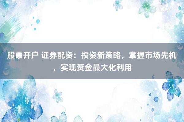 股票开户 证券配资：投资新策略，掌握市场先机，实现资金最大化利用