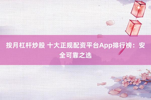 按月杠杆炒股 十大正规配资平台App排行榜：安全可靠之选