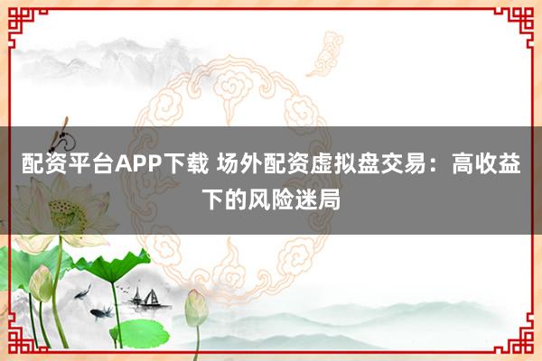 配资平台APP下载 场外配资虚拟盘交易：高收益下的风险迷局