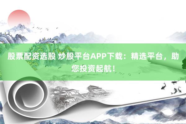 股票配资选股 炒股平台APP下载：精选平台，助您投资起航！