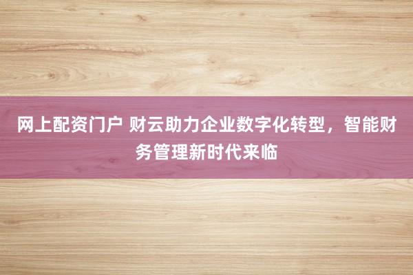 网上配资门户 财云助力企业数字化转型，智能财务管理新时代来临