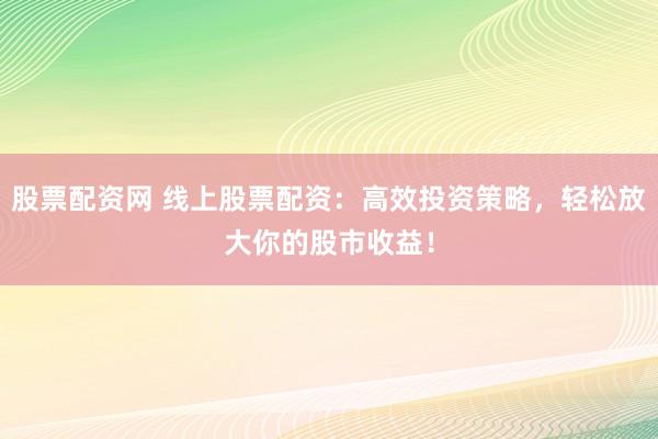 股票配资网 线上股票配资：高效投资策略，轻松放大你的股市收益！