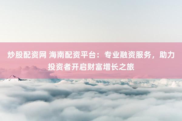 炒股配资网 海南配资平台：专业融资服务，助力投资者开启财富增长之旅