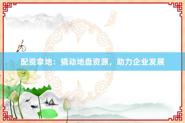 配资拿地：撬动地盘资源，助力企业发展