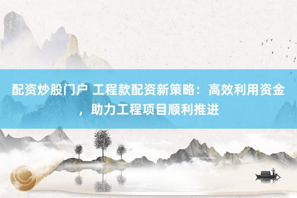 配资炒股门户 工程款配资新策略：高效利用资金，助力工程项目顺利推进