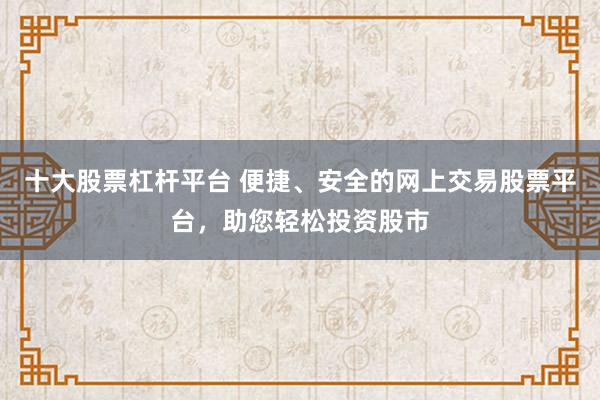 十大股票杠杆平台 便捷、安全的网上交易股票平台，助您轻松投资股市