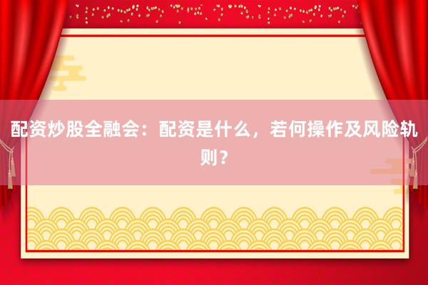 配资炒股全融会：配资是什么，若何操作及风险轨则？