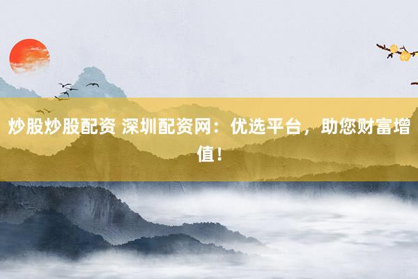 炒股炒股配资 深圳配资网：优选平台，助您财富增值！