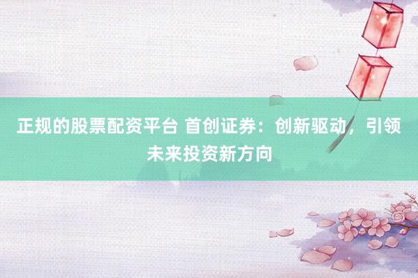 正规的股票配资平台 首创证券：创新驱动，引领未来投资新方向