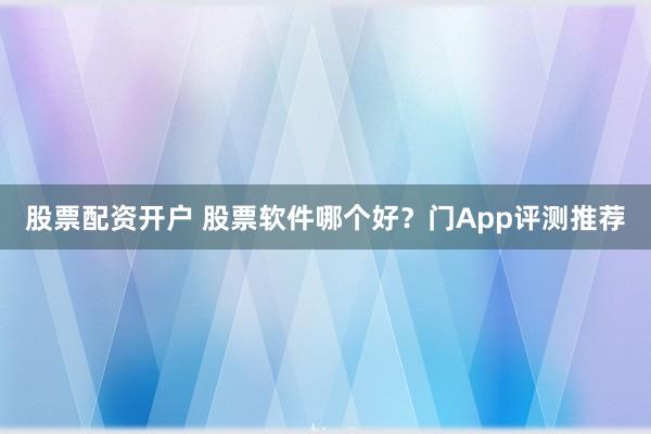 股票配资开户 股票软件哪个好？门App评测推荐
