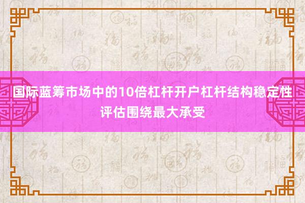 国际蓝筹市场中的10倍杠杆开户杠杆结构稳定性评估围绕最大承受