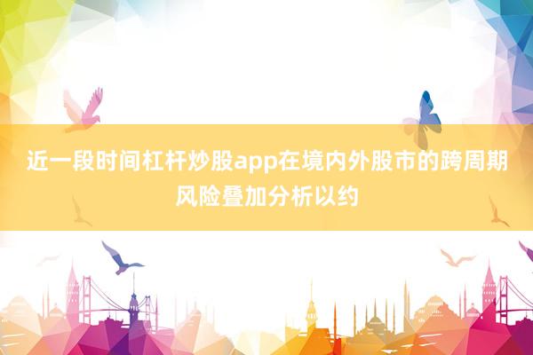 近一段时间杠杆炒股app在境内外股市的跨周期风险叠加分析以约