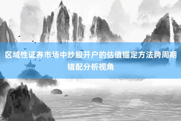 区域性证券市场中炒股开户的估值锚定方法跨周期错配分析视角