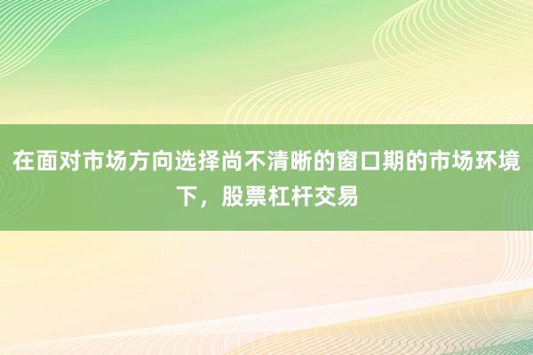 在面对市场方向选择尚不清晰的窗口期的市场环境下，股票杠杆交易