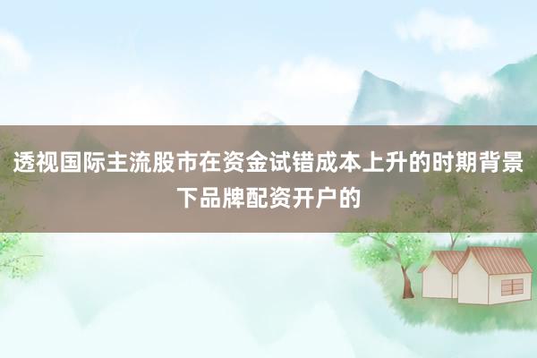 透视国际主流股市在资金试错成本上升的时期背景下品牌配资开户的