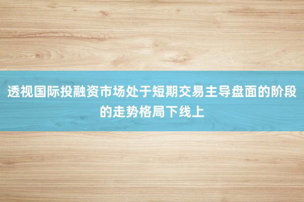 透视国际投融资市场处于短期交易主导盘面的阶段的走势格局下线上