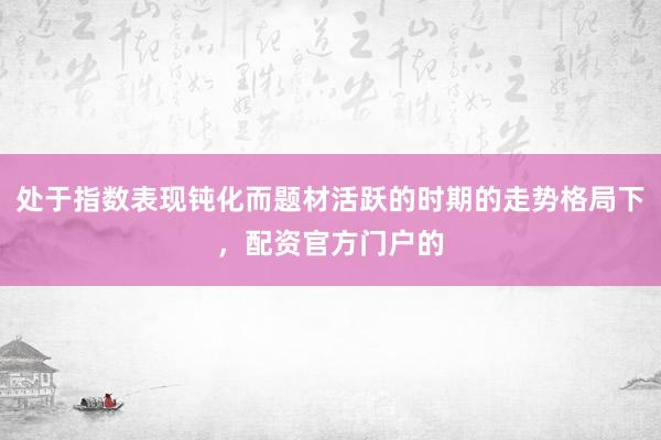 处于指数表现钝化而题材活跃的时期的走势格局下，配资官方门户的