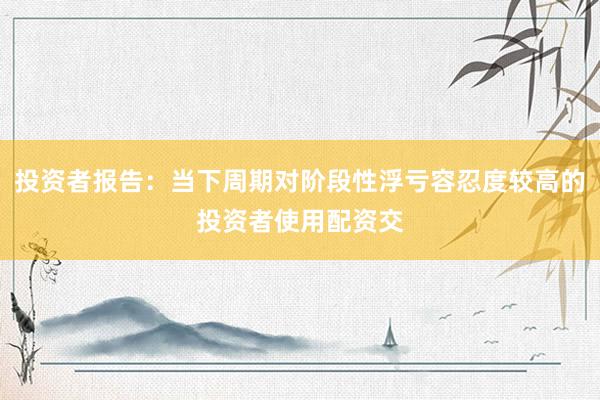 投资者报告：当下周期对阶段性浮亏容忍度较高的投资者使用配资交